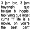 3 jam bro, 3 jam bayangin gue belajar b inggris. tapi yang gue inget cuma "if life is a movie, oh you're the best part"