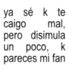 ya sé k te caigo mal, pero disimula un poco, k pareces mi fan