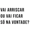 VAI ARRISCAR OU VAI FICAR SÓ NA VONTADE?