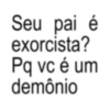Seu pai é exorcista? Pq vc é um demônio