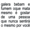 galera bebam e fumem oque mata mesmo é gostar de uma pessoa que nunca sentirá o mesmo por você