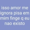 isso amor me ignora pisa em mim finge q eu nao existo