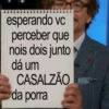 esperando vc perceber que nois dois junto dá um CASALZÃO da porra
