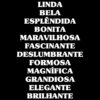 LINDA
BELA
ESPLÊNDIDA
BONITA
MARAVILHOSA
FASCINANTE
DESLUMBRANTE
FORMOSA
MAGNÍFICA
GRANDIOSA
ELEGANTE
BRILHANTE