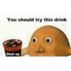 You should try this drink
Shut up