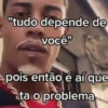 "tudo depende de você" pois então é aí que ta o problema